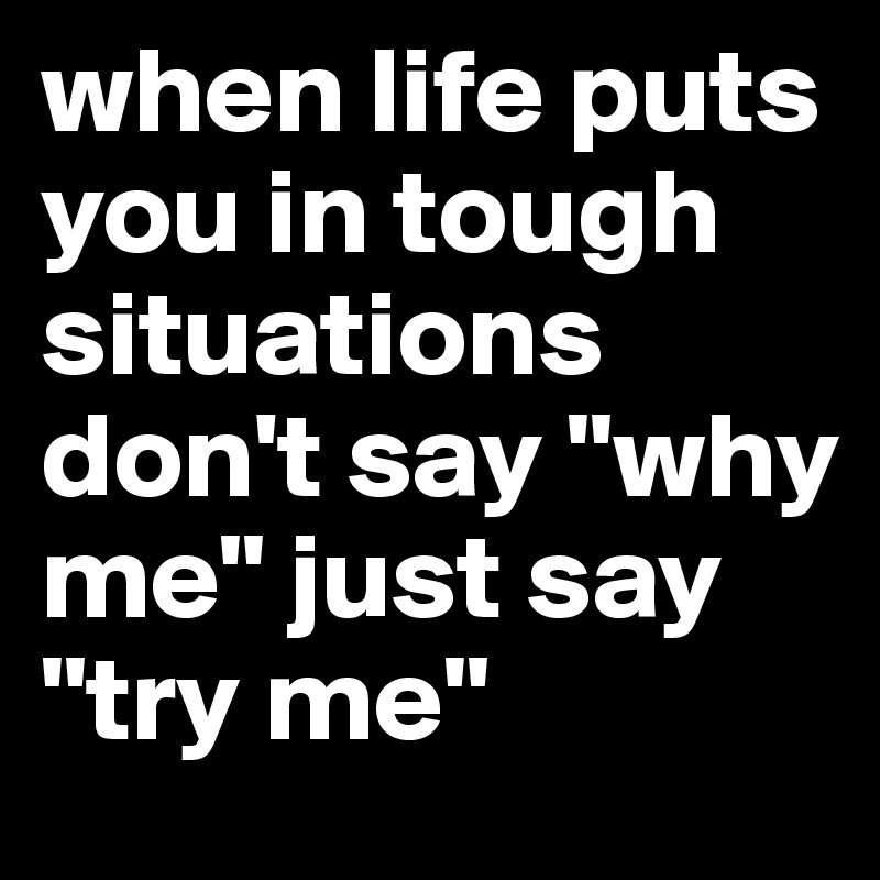 when life puts you in tough situations don't say "why me" just say 
"try me"