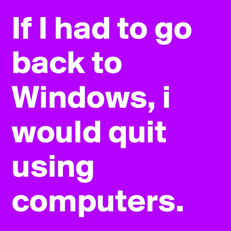 If I had to go back to Windows, i would quit using computers.