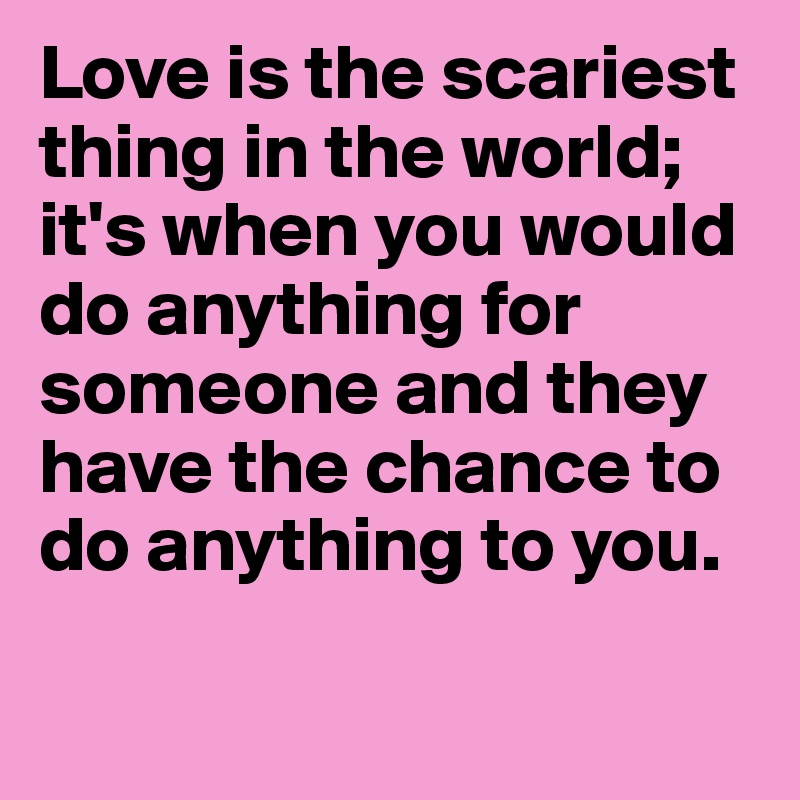 Love is the scariest thing in the world; it's when you would do anything for someone and they have the chance to do anything to you.

