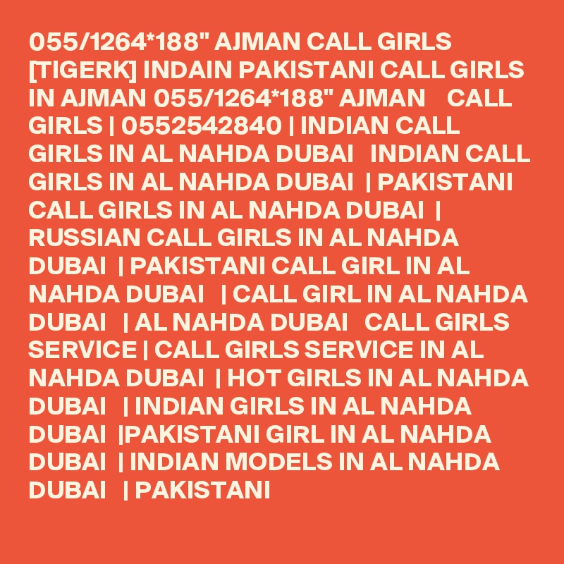 055/1264*188" AJMAN CALL GIRLS [TIGERK] INDAIN PAKISTANI CALL GIRLS IN AJMAN 055/1264*188" AJMAN    CALL GIRLS | 0552542840 | INDIAN CALL GIRLS IN AL NAHDA DUBAI   INDIAN CALL GIRLS IN AL NAHDA DUBAI  | PAKISTANI CALL GIRLS IN AL NAHDA DUBAI  | RUSSIAN CALL GIRLS IN AL NAHDA DUBAI  | PAKISTANI CALL GIRL IN AL NAHDA DUBAI   | CALL GIRL IN AL NAHDA DUBAI   | AL NAHDA DUBAI   CALL GIRLS SERVICE | CALL GIRLS SERVICE IN AL NAHDA DUBAI  | HOT GIRLS IN AL NAHDA DUBAI   | INDIAN GIRLS IN AL NAHDA DUBAI  |PAKISTANI GIRL IN AL NAHDA DUBAI  | INDIAN MODELS IN AL NAHDA DUBAI   | PAKISTANI 