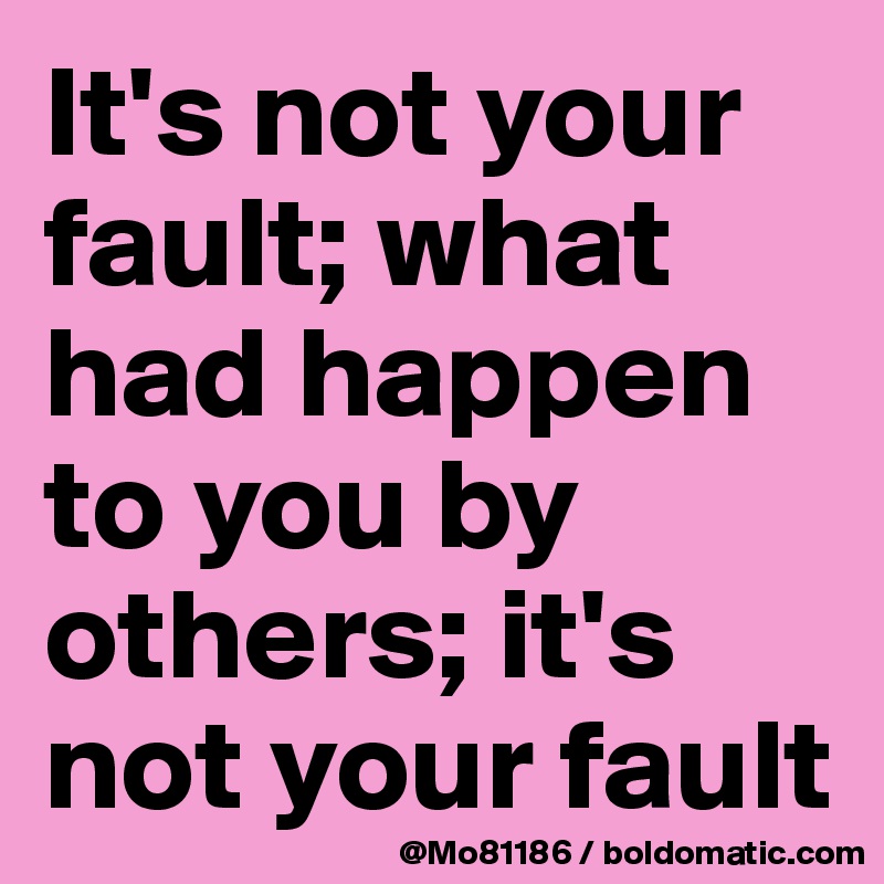 It's not your fault; what had happen to you by others; it's not your fault
