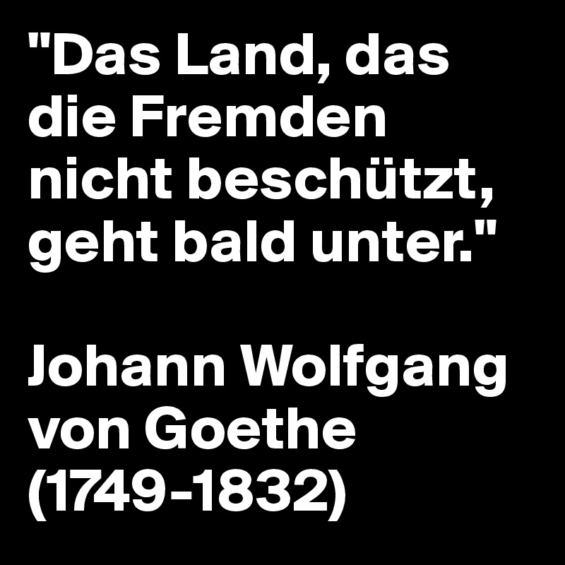 "Das Land, das die Fremden nicht beschützt, geht bald unter."

Johann Wolfgang von Goethe (1749-1832)