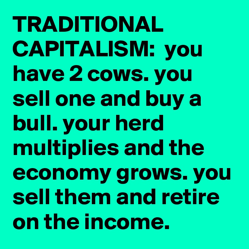 TRADITIONAL CAPITALISM:  you have 2 cows. you sell one and buy a bull. your herd multiplies and the economy grows. you sell them and retire on the income.