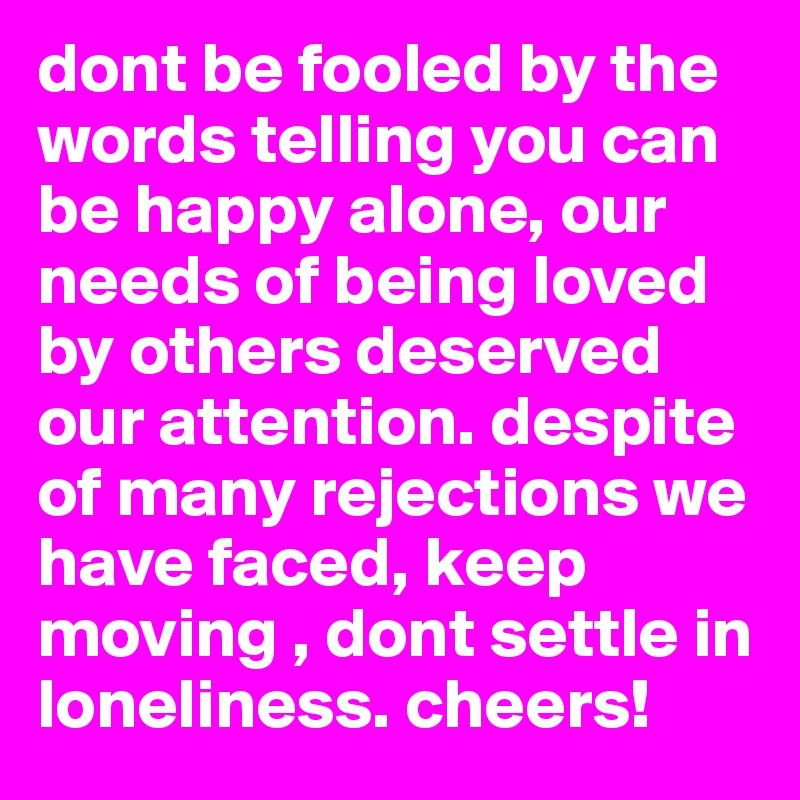 dont be fooled by the words telling you can be happy alone, our needs of being loved by others deserved our attention. despite of many rejections we have faced, keep moving , dont settle in loneliness. cheers!