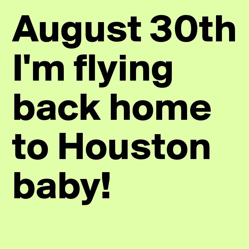 August 30th I'm flying back home to Houston baby!