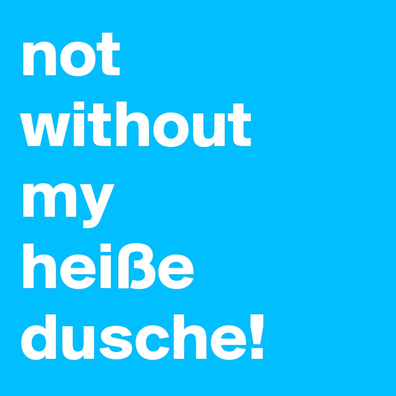not
without
my
heiße
dusche!