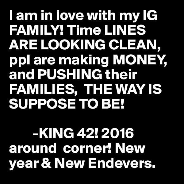 I am in love with my IG FAMILY! Time LINES ARE LOOKING CLEAN,   ppl are making MONEY, and PUSHING their FAMILIES,  THE WAY IS SUPPOSE TO BE! 

        -KING 42! 2016  around  corner! New year & New Endevers. 