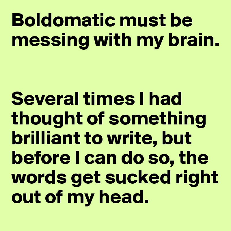 Boldomatic must be messing with my brain.


Several times I had thought of something brilliant to write, but before I can do so, the words get sucked right out of my head.