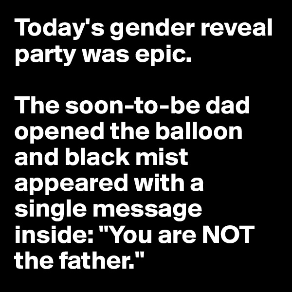 Today's gender reveal party was epic. 

The soon-to-be dad opened the balloon and black mist appeared with a single message inside: "You are NOT the father."