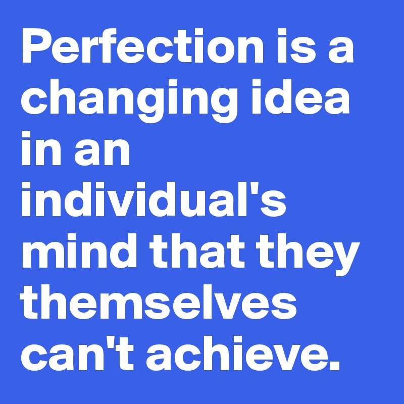 Perfection is a changing idea in an individual's mind that they themselves can't achieve. 