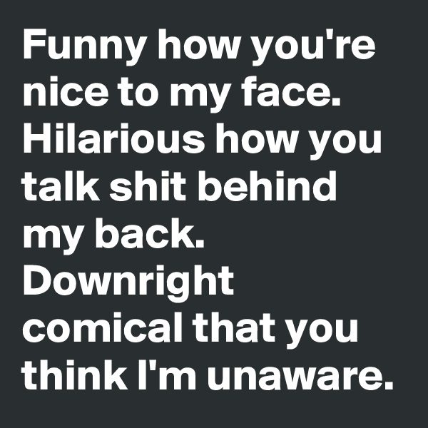 Funny how you're nice to my face. Hilarious how you talk shit behind my back. 
Downright comical that you think I'm unaware. 