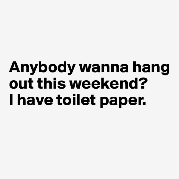 


Anybody wanna hang out this weekend? 
I have toilet paper.


