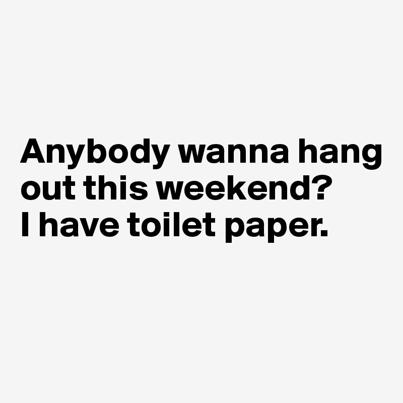


Anybody wanna hang out this weekend? 
I have toilet paper.


