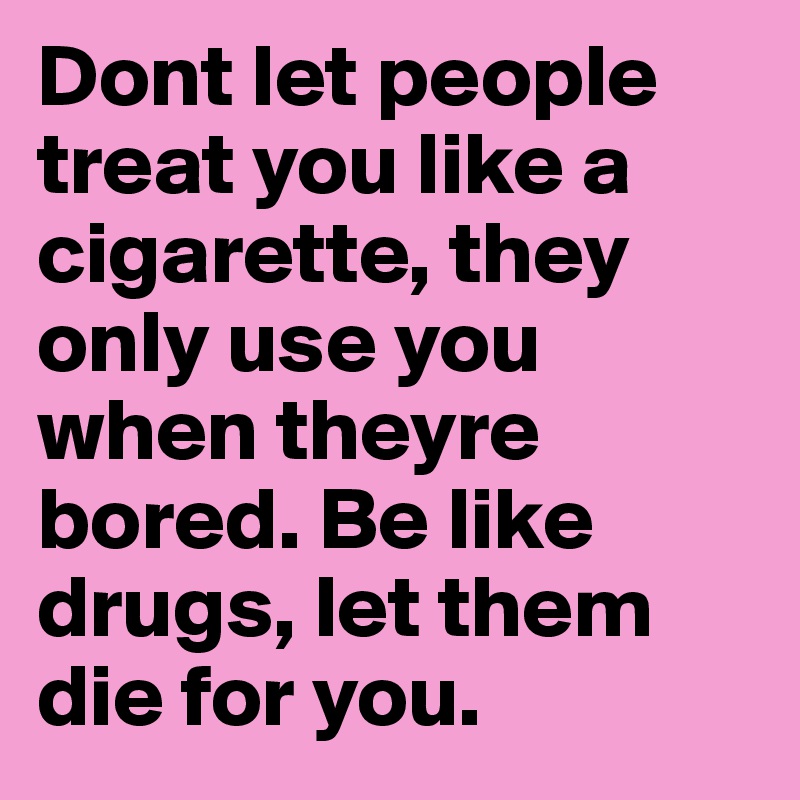 Dont let people treat you like a cigarette, they only use you when theyre bored. Be like drugs, let them die for you.