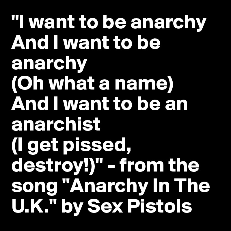 "I want to be anarchy
And I want to be anarchy
(Oh what a name)
And I want to be an anarchist
(I get pissed, destroy!)" - from the song "Anarchy In The U.K." by Sex Pistols