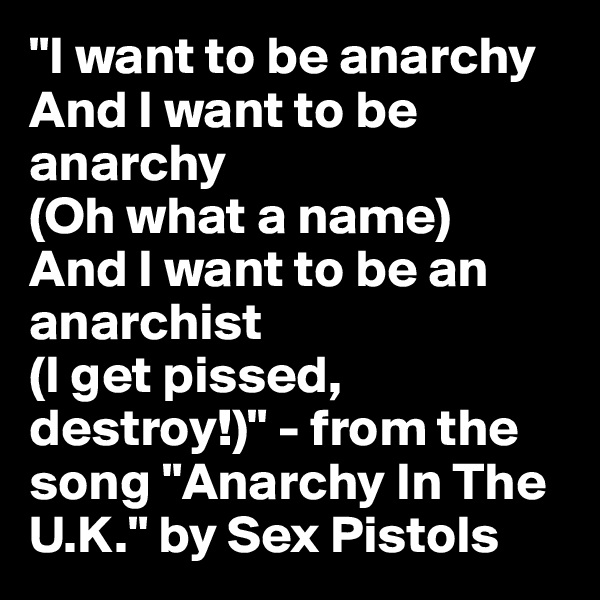 "I want to be anarchy
And I want to be anarchy
(Oh what a name)
And I want to be an anarchist
(I get pissed, destroy!)" - from the song "Anarchy In The U.K." by Sex Pistols