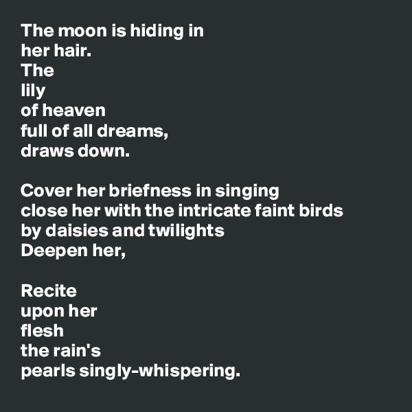 The moon is hiding in
her hair.
The 
lily
of heaven
full of all dreams,
draws down.

Cover her briefness in singing
close her with the intricate faint birds
by daisies and twilights
Deepen her,

Recite
upon her
flesh
the rain's
pearls singly-whispering.