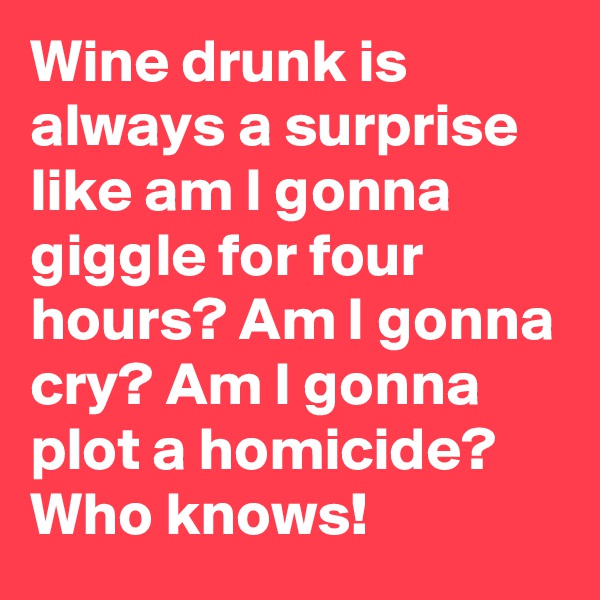 Wine drunk is always a surprise like am I gonna giggle for four hours? Am I gonna cry? Am I gonna plot a homicide? Who knows!