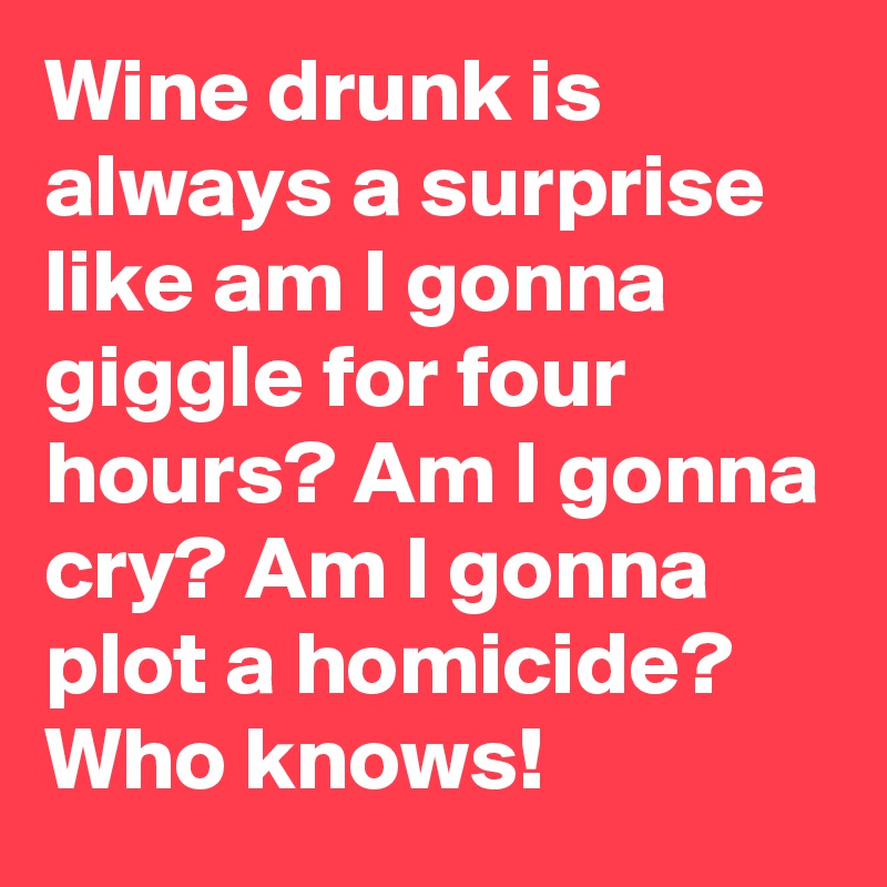 Wine drunk is always a surprise like am I gonna giggle for four hours? Am I gonna cry? Am I gonna plot a homicide? Who knows!