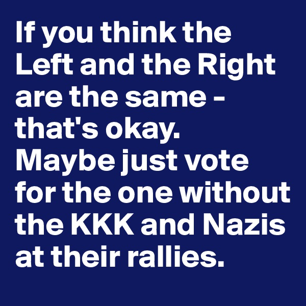 If you think the Left and the Right are the same - that's okay.
Maybe just vote for the one without the KKK and Nazis at their rallies.