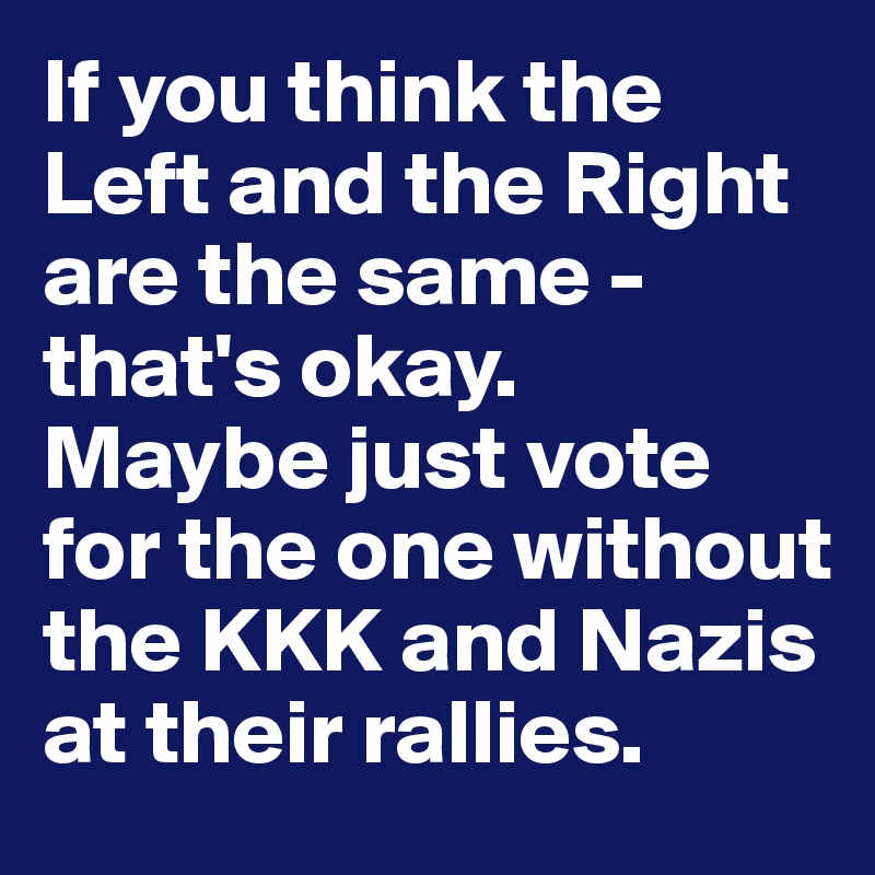 If you think the Left and the Right are the same - that's okay.
Maybe just vote for the one without the KKK and Nazis at their rallies.