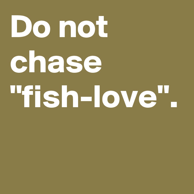 Do not chase "fish-love". 