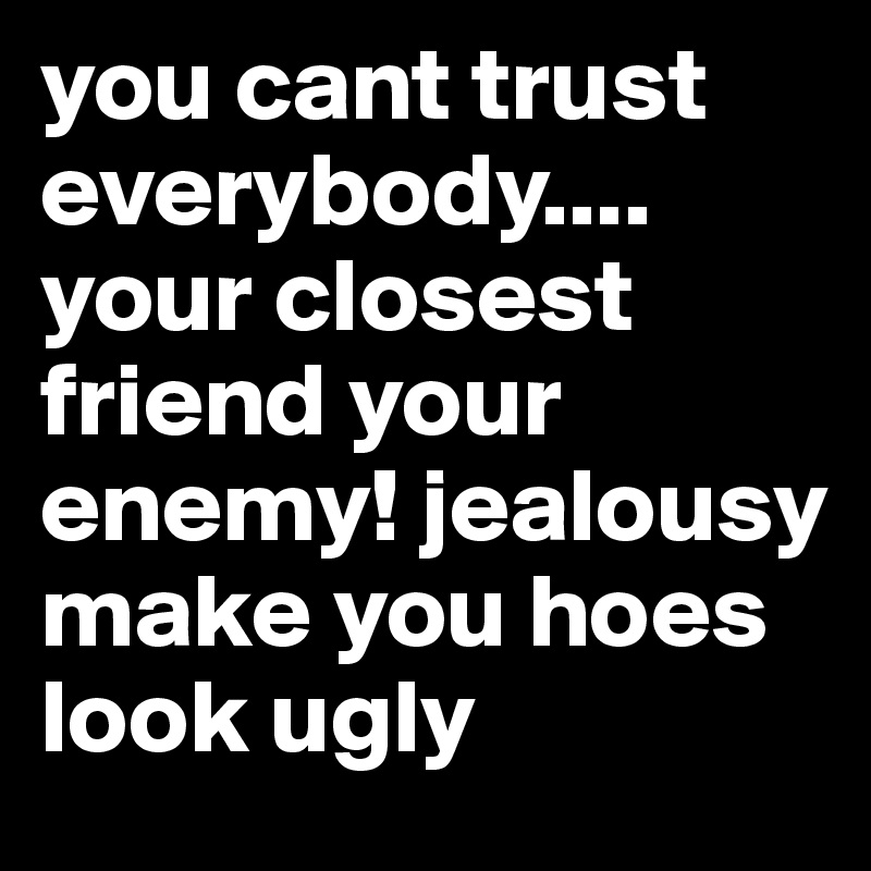 you cant trust everybody.... your closest friend your enemy! jealousy make you hoes look ugly