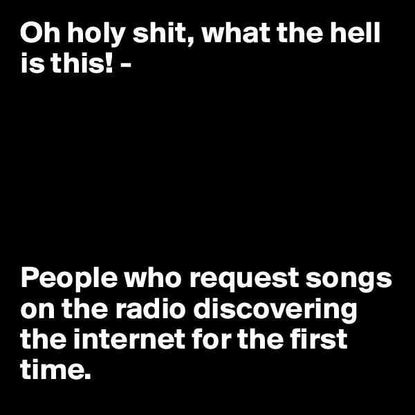 Oh holy shit, what the hell is this! -






People who request songs on the radio discovering the internet for the first time.