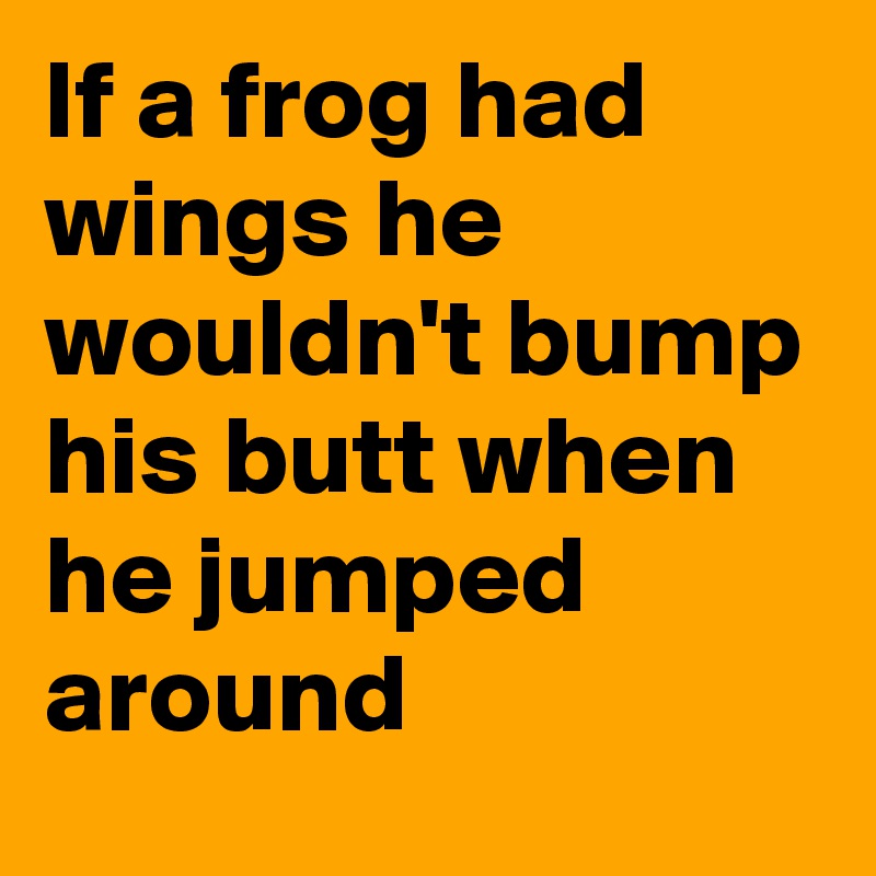 If a frog had wings he wouldn't bump his butt when he jumped around