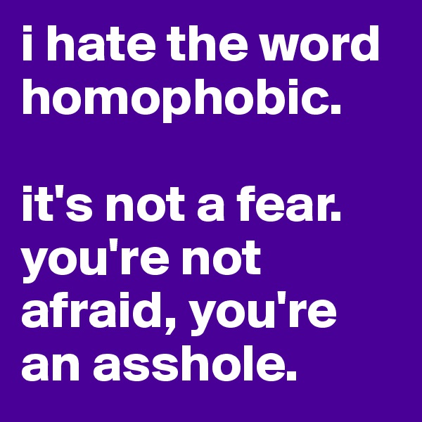 i hate the word homophobic.

it's not a fear.
you're not afraid, you're an asshole.