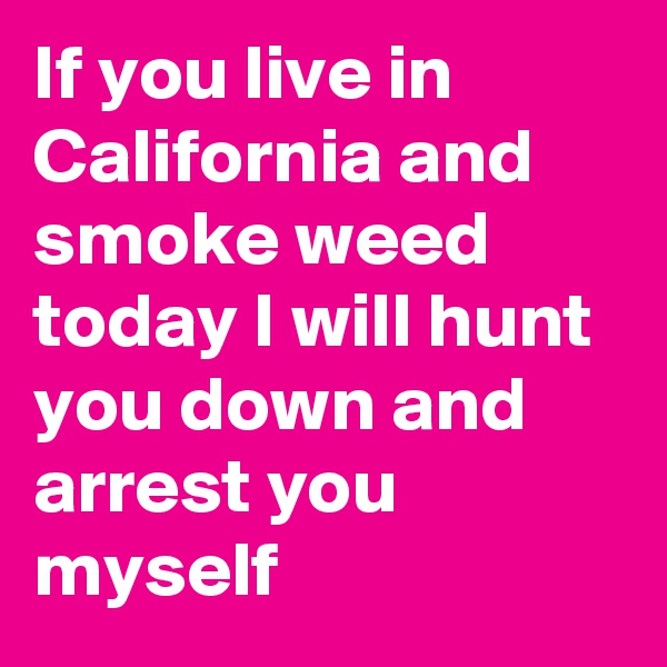 If you live in California and smoke weed today I will hunt you down and arrest you myself