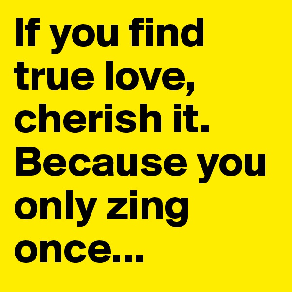 If you find true love, cherish it. Because you only zing once...