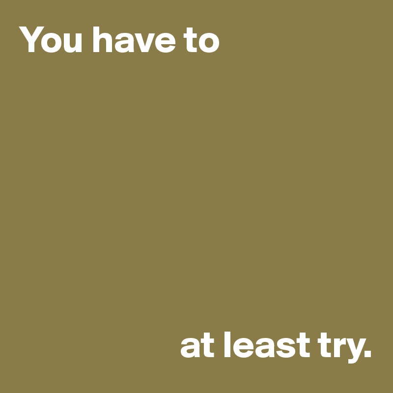You have to







                     at least try.