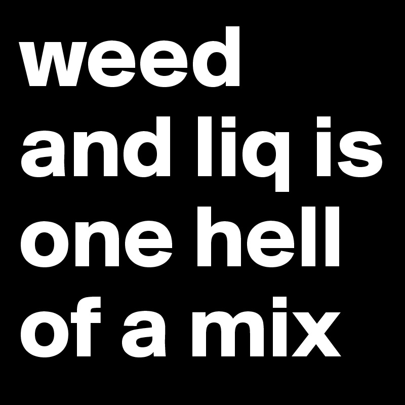 weed and liq is one hell of a mix 