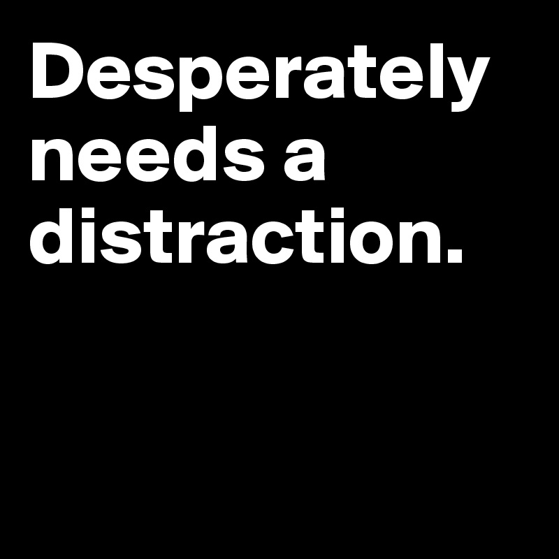 Desperately needs a distraction.


