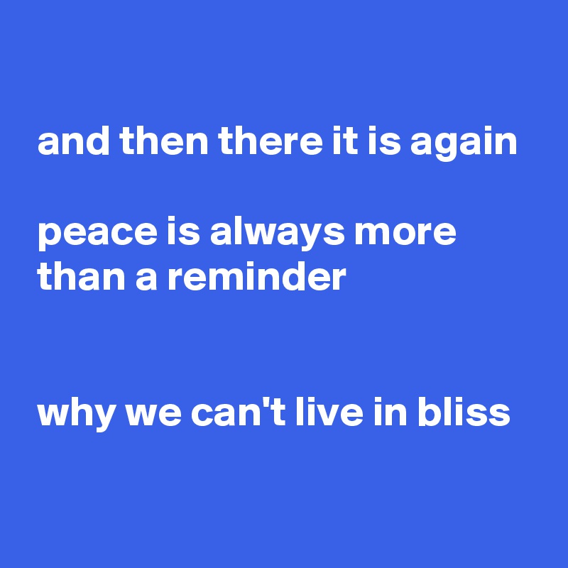 

 and then there it is again

 peace is always more
 than a reminder


 why we can't live in bliss


