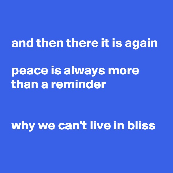 

 and then there it is again

 peace is always more
 than a reminder


 why we can't live in bliss

