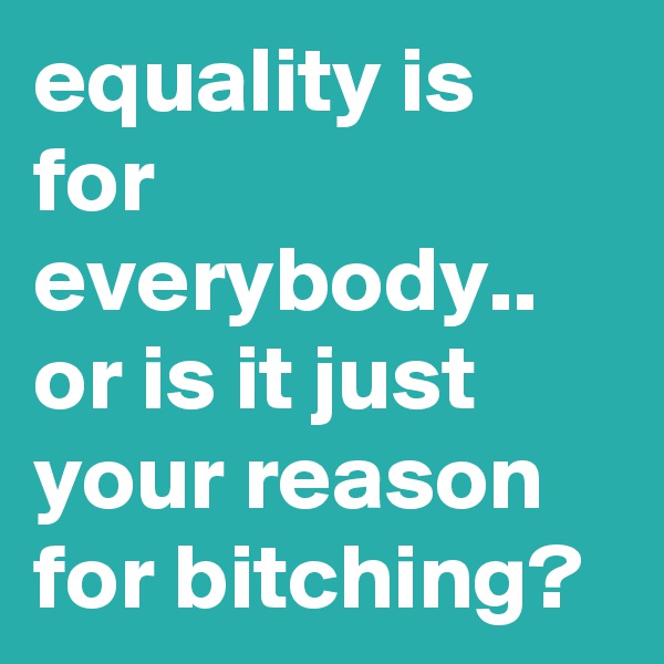 equality is for everybody.. or is it just your reason for bitching?