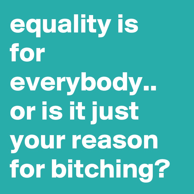 equality is for everybody.. or is it just your reason for bitching?