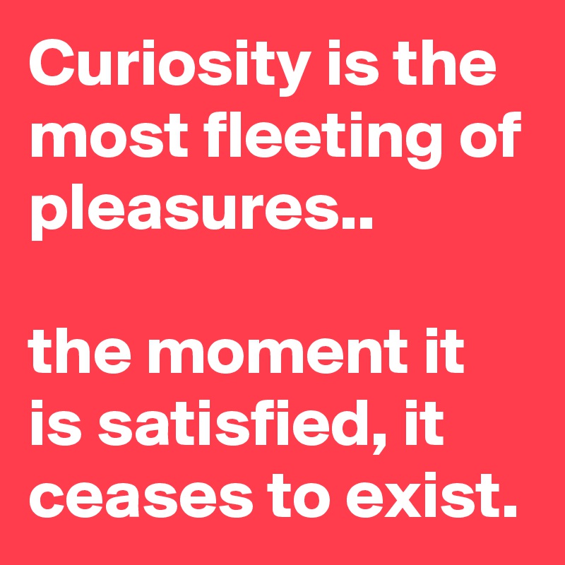 Curiosity is the most fleeting of pleasures..

the moment it is satisfied, it ceases to exist.