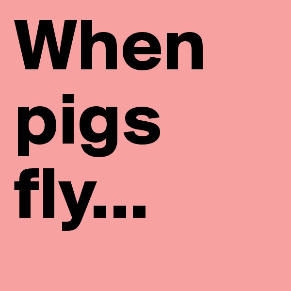 When pigs fly...