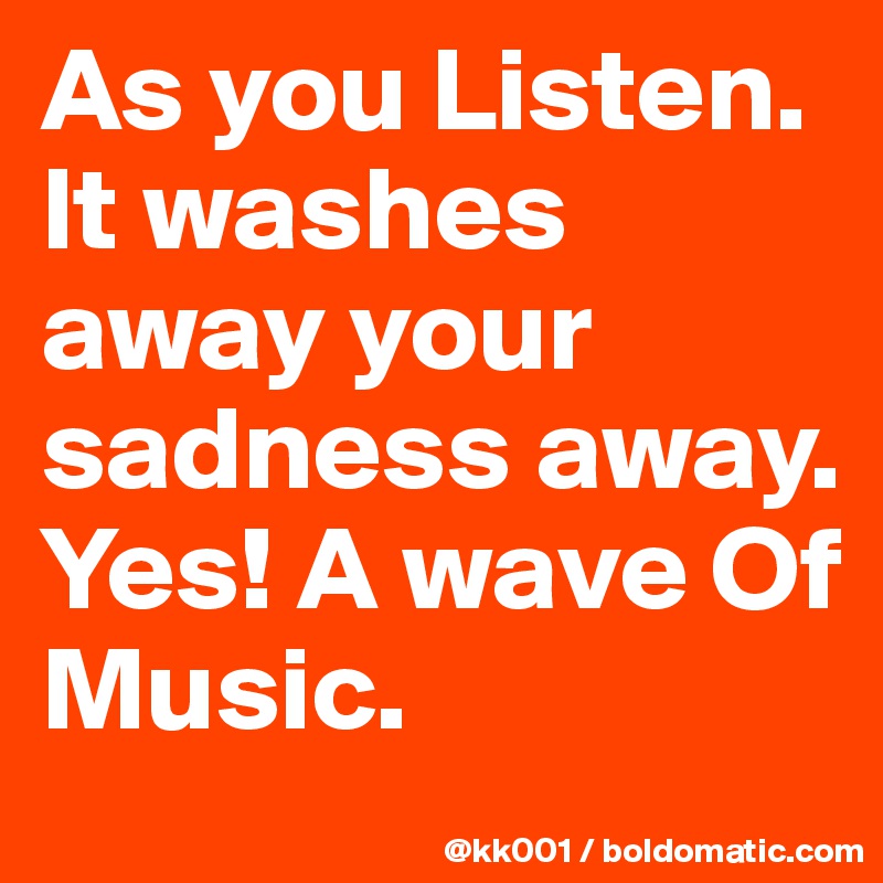 As you Listen. It washes away your sadness away. Yes! A wave Of Music. 