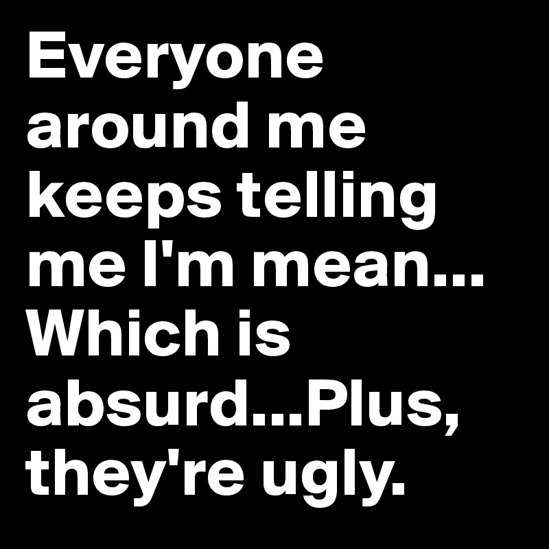 Everyone around me keeps telling me I'm mean... Which is absurd...Plus, they're ugly.