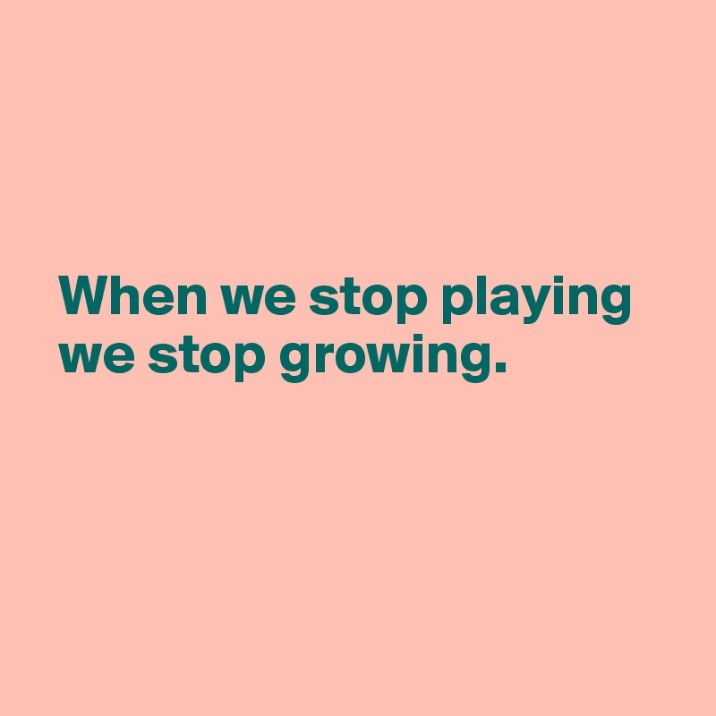 



  When we stop playing 
  we stop growing. 




