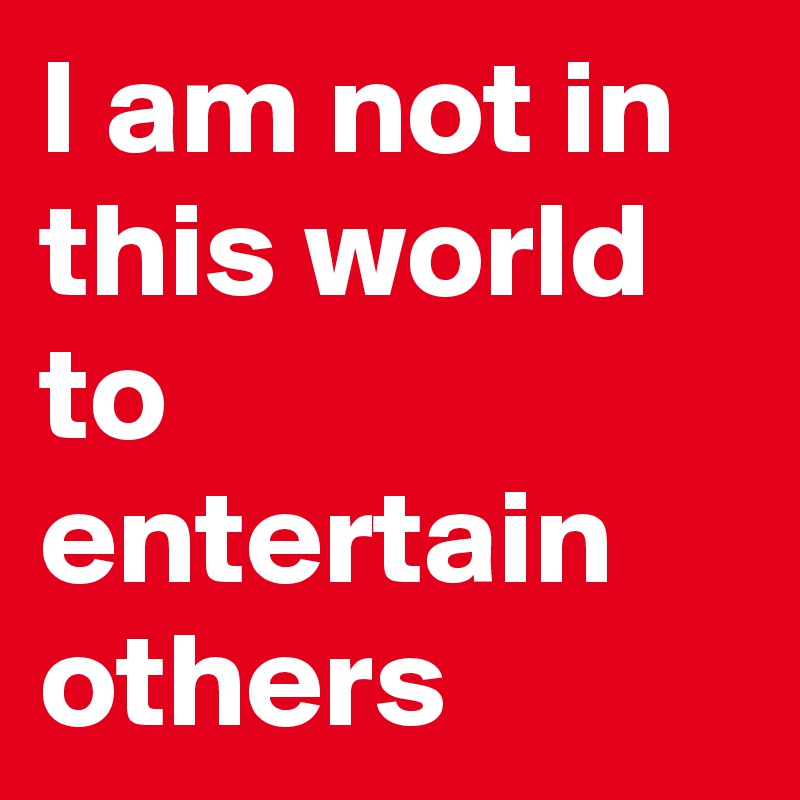 I am not in this world to entertain others
