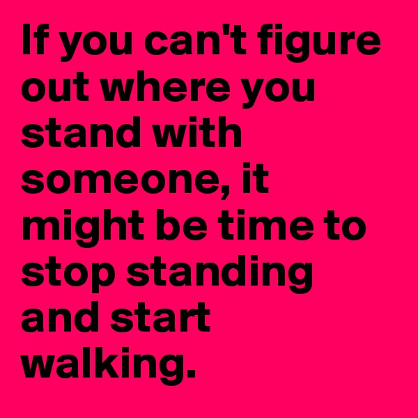 If you can't figure out where you stand with someone, it might be time to stop standing and start walking. 
