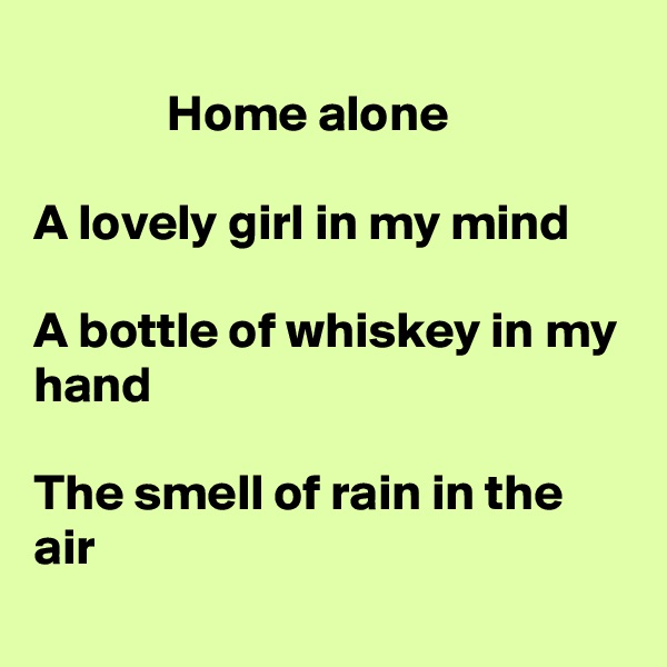 
             Home alone

A lovely girl in my mind

A bottle of whiskey in my hand

The smell of rain in the air
