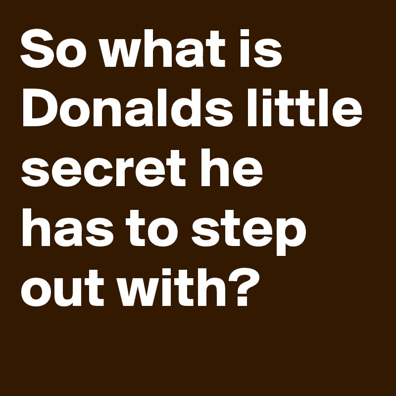 So what is Donalds little secret he has to step out with?