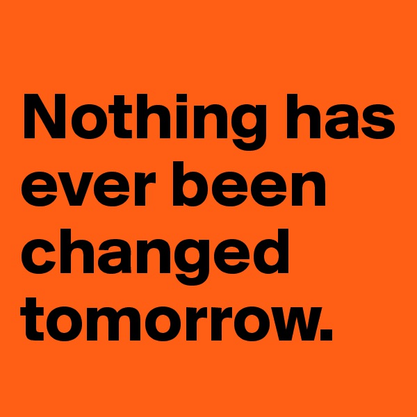 
Nothing has ever been changed tomorrow.