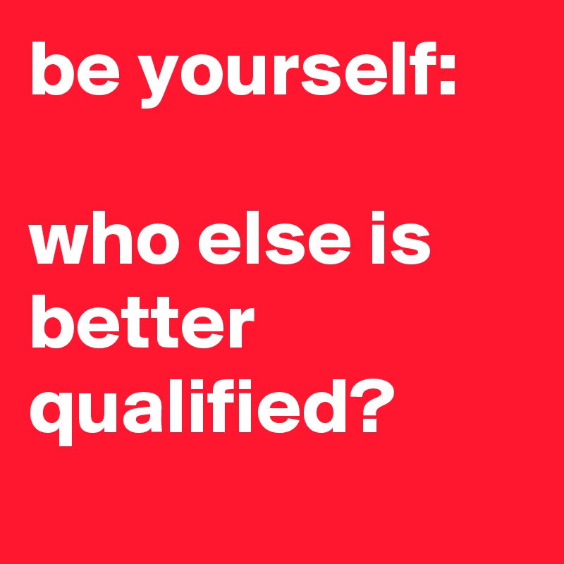 be yourself:

who else is better qualified?
